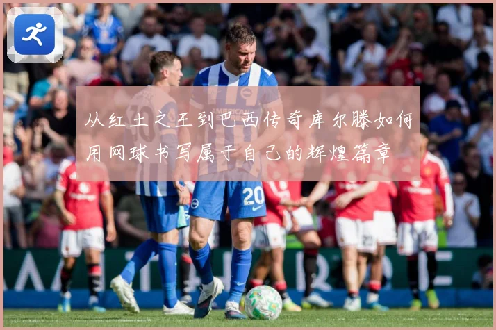 从红土之王到巴西传奇库尔滕如何用网球书写属于自己的辉煌篇章