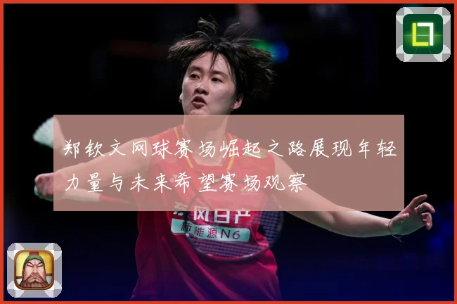 郑钦文网球赛场崛起之路展现年轻力量与未来希望赛场观察