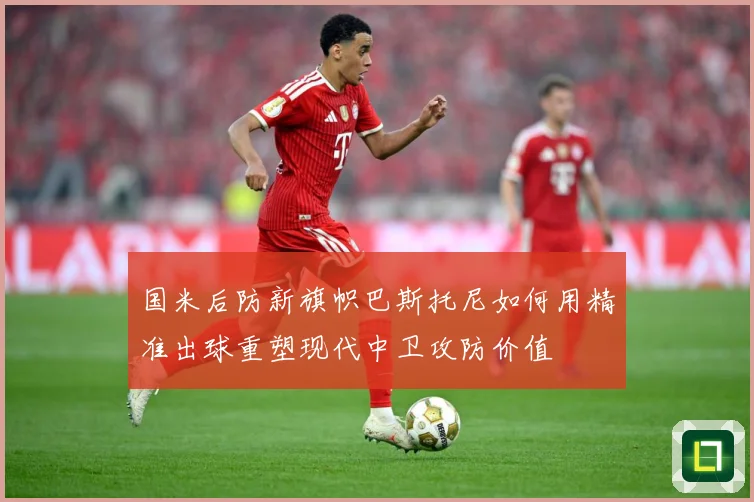 国米后防新旗帜巴斯托尼如何用精准出球重塑现代中卫攻防价值