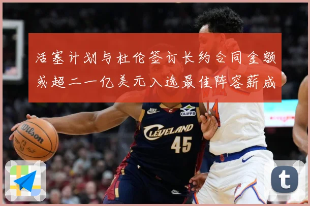 活塞计划与杜伦签订长约合同金额或超二一亿美元入选最佳阵容薪成长观察
