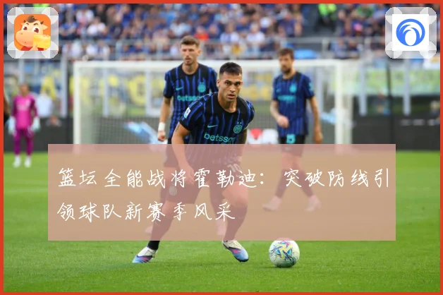 篮坛全能战将霍勒迪：突破防线引领球队新赛季风采