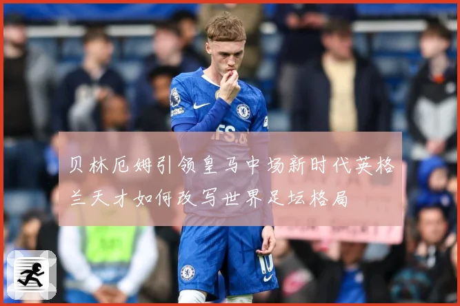 贝林厄姆引领皇马中场新时代英格兰天才如何改写世界足坛格局